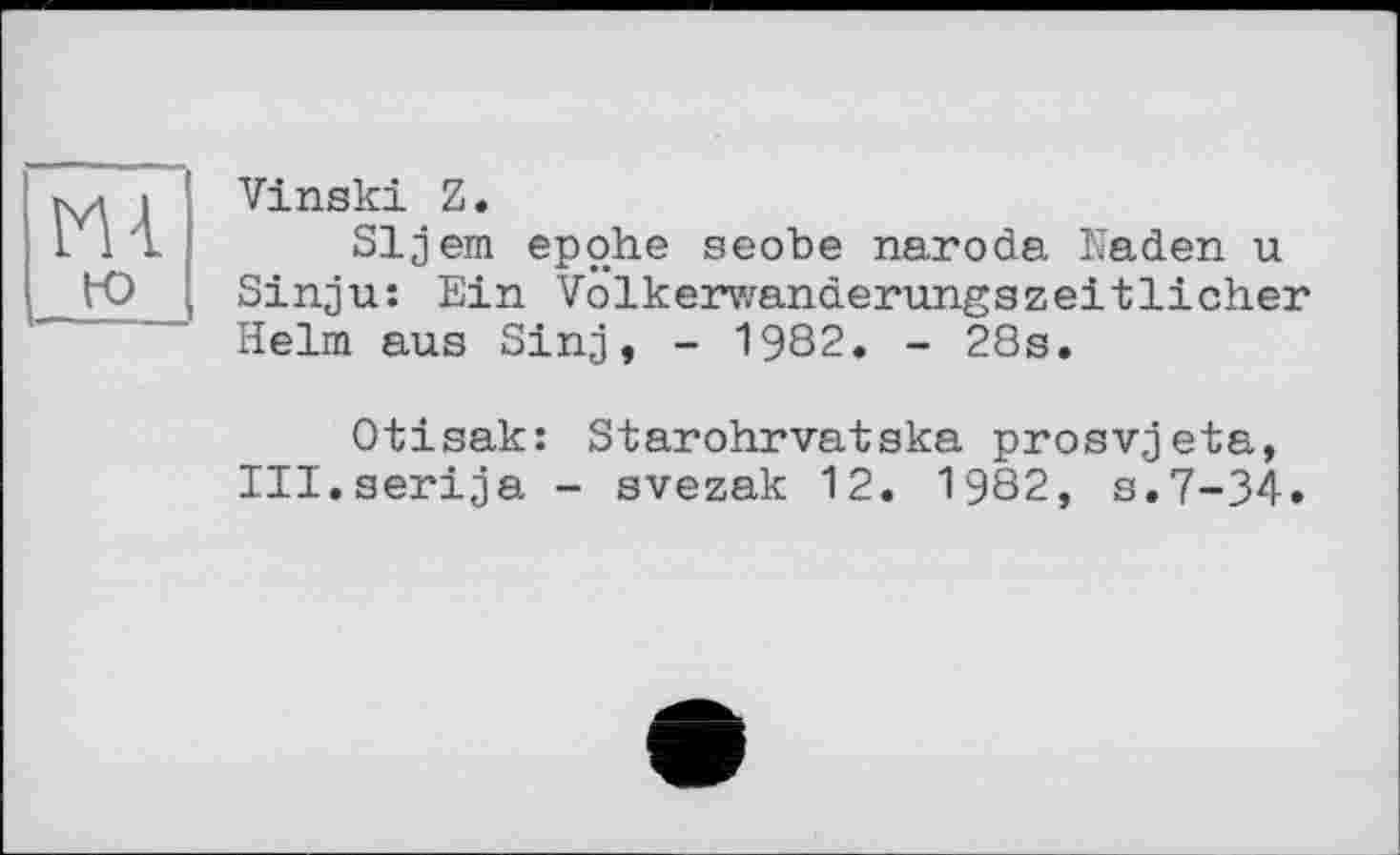 ﻿m го
Vinski Z.
Sljem epohe seode naroda Kaden u Sinju: Ein Volkerwanderungszeitlicher Helm aus Sinj, - 1982. - 28s.
Otisak: Starohrvatska prosvjeta, Ill.serija - svezak 12. 1982, s.7-34»